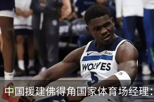 中国援建佛得角国家体育场经理：逼平西班牙，我一点都不惊讶